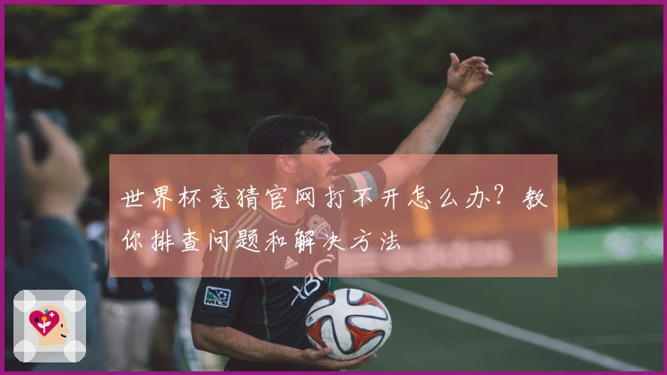 世界杯竞猜官网打不开怎么办？教你排查问题和解决方法